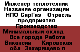 Инженер-теплотехник › Название организации ­ НПО СарГаз › Отрасль предприятия ­ Производство › Минимальный оклад ­ 1 - Все города Работа » Вакансии   . Кировская обл.,Захарищево п.